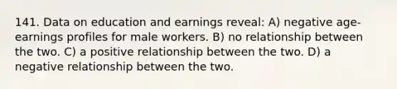 141. Data on education and earnings reveal: A) negative age-earnings profiles for male workers. B) no relationship between the two. C) a positive relationship between the two. D) a negative relationship between the two.