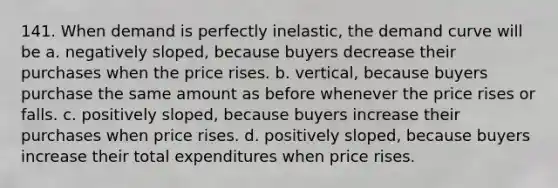 141. When demand is perfectly inelastic, the demand curve will be a. negatively sloped, because buyers decrease their purchases when the price rises. b. vertical, because buyers purchase the same amount as before whenever the price rises or falls. c. positively sloped, because buyers increase their purchases when price rises. d. positively sloped, because buyers increase their total expenditures when price rises.