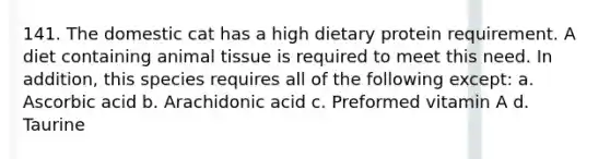 141. The domestic cat has a high dietary protein requirement. A diet containing animal tissue is required to meet this need. In addition, this species requires all of the following except: a. Ascorbic acid b. Arachidonic acid c. Preformed vitamin A d. Taurine