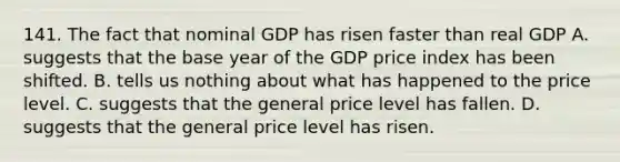 141. The fact that nominal GDP has risen faster than real GDP A. suggests that the base year of the GDP price index has been shifted. B. tells us nothing about what has happened to the price level. C. suggests that the general price level has fallen. D. suggests that the general price level has risen.