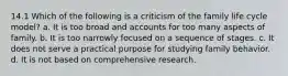 14.1 Which of the following is a criticism of the family life cycle model? a. It is too broad and accounts for too many aspects of family. b. It is too narrowly focused on a sequence of stages. c. It does not serve a practical purpose for studying family behavior. d. It is not based on comprehensive research.