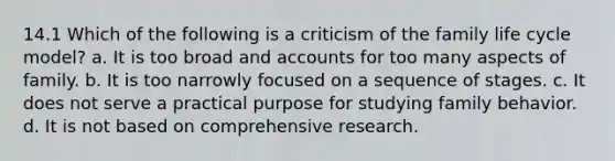 14.1 Which of the following is a criticism of the family life cycle model? a. It is too broad and accounts for too many aspects of family. b. It is too narrowly focused on a sequence of stages. c. It does not serve a practical purpose for studying family behavior. d. It is not based on comprehensive research.