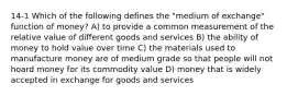 14-1 Which of the following defines the "medium of exchange" function of money? A) to provide a common measurement of the relative value of different goods and services B) the ability of money to hold value over time C) the materials used to manufacture money are of medium grade so that people will not hoard money for its commodity value D) money that is widely accepted in exchange for goods and services