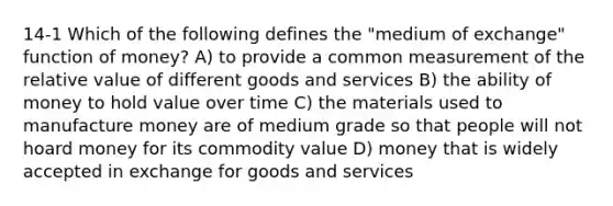 14-1 Which of the following defines the "medium of exchange" function of money? A) to provide a common measurement of the relative value of different goods and services B) the ability of money to hold value over time C) the materials used to manufacture money are of medium grade so that people will not hoard money for its commodity value D) money that is widely accepted in exchange for goods and services