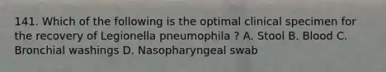 141. Which of the following is the optimal clinical specimen for the recovery of Legionella pneumophila ? A. Stool B. Blood C. Bronchial washings D. Nasopharyngeal swab