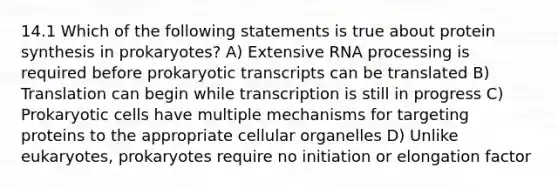 14.1 Which of the following statements is true about <a href='https://www.questionai.com/knowledge/kVyphSdCnD-protein-synthesis' class='anchor-knowledge'>protein synthesis</a> in prokaryotes? A) Extensive <a href='https://www.questionai.com/knowledge/kapY3KpASG-rna-processing' class='anchor-knowledge'>rna processing</a> is required before prokaryotic transcripts can be translated B) Translation can begin while transcription is still in progress C) Prokaryotic cells have multiple mechanisms for targeting proteins to the appropriate cellular organelles D) Unlike eukaryotes, prokaryotes require no initiation or elongation factor