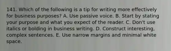 141. Which of the following is a tip for writing more effectively for business purposes? A. Use passive voice. B. Start by stating your purpose and what you expect of the reader. C. Don't use italics or bolding in business writing. D. Construct interesting, complex sentences. E. Use narrow margins and minimal white space.