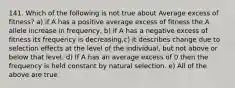 141. Which of the following is not true about Average excess of fitness? a) if A has a positive average excess of fitness the A allele increase in frequency, b) if A has a negative excess of fitness its frequency is decreasing,c) it describes change due to selection effects at the level of the individual, but not above or below that level. d) If A has an average excess of 0 then the frequency is held constant by natural selection. e) All of the above are true