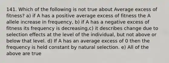 141. Which of the following is not true about Average excess of fitness? a) if A has a positive average excess of fitness the A allele increase in frequency, b) if A has a negative excess of fitness its frequency is decreasing,c) it describes change due to selection effects at the level of the individual, but not above or below that level. d) If A has an average excess of 0 then the frequency is held constant by natural selection. e) All of the above are true