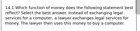 14.1 Which function of money does the following statement best reflect? Select the best answer. Instead of exchanging legal services for a computer, a lawyer exchanges legal services for money. The lawyer then uses this money to buy a computer.