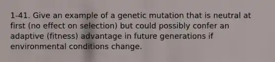 1-41. Give an example of a genetic mutation that is neutral at first (no effect on selection) but could possibly confer an adaptive (fitness) advantage in future generations if environmental conditions change.