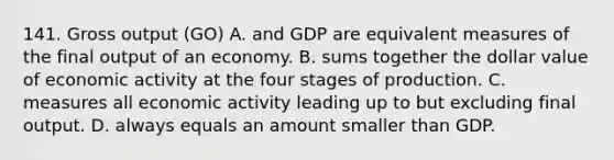 141. Gross output (GO) A. and GDP are equivalent measures of the final output of an economy. B. sums together the dollar value of economic activity at the four stages of production. C. measures all economic activity leading up to but excluding final output. D. always equals an amount smaller than GDP.