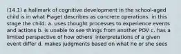 (14.1) a hallmark of cognitive development in the school-aged child is in what Piaget describes as concrete operations. in this stage the child: a. uses thought processes to experience events and actions b. is unable to see things from another POV c. has a limited perspective of how others' interpretations of a given event differ d. makes judgments based on what he or she sees