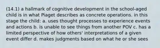 (14.1) a hallmark of cognitive development in the school-aged child is in what Piaget describes as concrete operations. in this stage the child: a. uses thought processes to experience events and actions b. is unable to see things from another POV c. has a limited perspective of how others' interpretations of a given event differ d. makes judgments based on what he or she sees