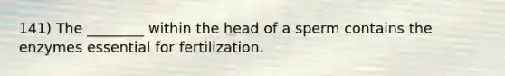 141) The ________ within the head of a sperm contains the enzymes essential for fertilization.