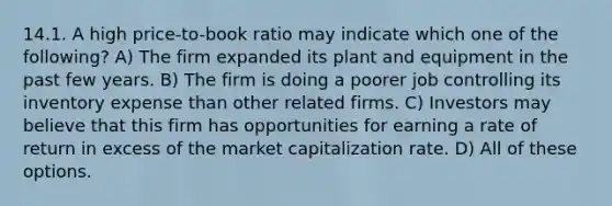 14.1. A high price-to-book ratio may indicate which one of the following? A) The firm expanded its plant and equipment in the past few years. B) The firm is doing a poorer job controlling its inventory expense than other related firms. C) Investors may believe that this firm has opportunities for earning a rate of return in excess of the market capitalization rate. D) All of these options.