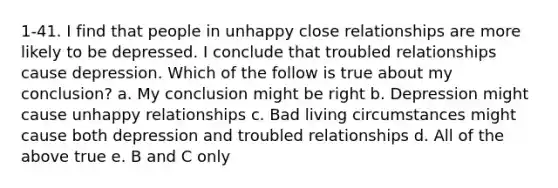 1-41. I find that people in unhappy close relationships are more likely to be depressed. I conclude that troubled relationships cause depression. Which of the follow is true about my conclusion? a. My conclusion might be right b. Depression might cause unhappy relationships c. Bad living circumstances might cause both depression and troubled relationships d. All of the above true e. B and C only