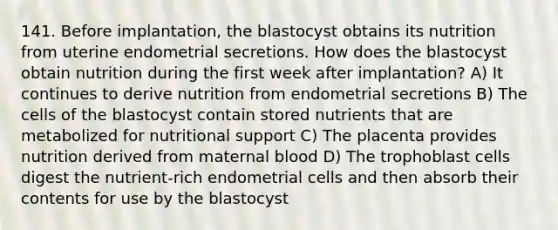 141. Before implantation, the blastocyst obtains its nutrition from uterine endometrial secretions. How does the blastocyst obtain nutrition during the first week after implantation? A) It continues to derive nutrition from endometrial secretions B) The cells of the blastocyst contain stored nutrients that are metabolized for nutritional support C) The placenta provides nutrition derived from maternal blood D) The trophoblast cells digest the nutrient-rich endometrial cells and then absorb their contents for use by the blastocyst