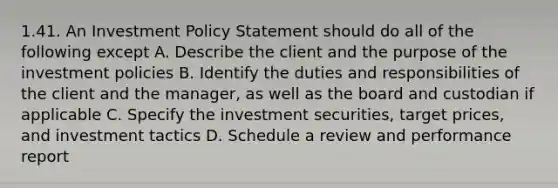 1.41. An Investment Policy Statement should do all of the following except A. Describe the client and the purpose of the investment policies B. Identify the duties and responsibilities of the client and the manager, as well as the board and custodian if applicable C. Specify the investment securities, target prices, and investment tactics D. Schedule a review and performance report