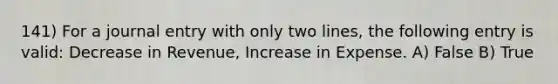 141) For a journal entry with only two lines, the following entry is valid: Decrease in Revenue, Increase in Expense. A) False B) True