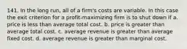 141. In the long run, all of a firm's costs are variable. In this case the exit criterion for a profit-maximizing firm is to shut down if a. price is less than average total cost. b. price is greater than average total cost. c. average revenue is greater than average fixed cost. d. average revenue is greater than marginal cost.