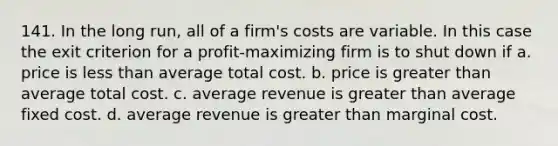 141. In the long run, all of a firm's costs are variable. In this case the exit criterion for a profit-maximizing firm is to shut down if a. price is less than average total cost. b. price is greater than average total cost. c. average revenue is greater than average fixed cost. d. average revenue is greater than marginal cost.