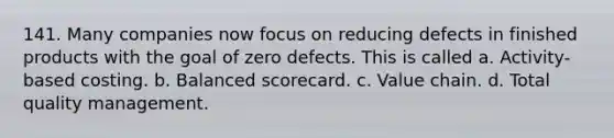 141. Many companies now focus on reducing defects in finished products with the goal of zero defects. This is called a. Activity-based costing. b. Balanced scorecard. c. Value chain. d. Total quality management.