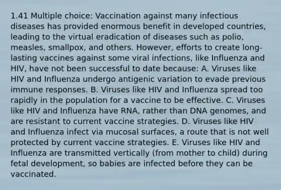 1.41 Multiple choice: Vaccination against many infectious diseases has provided enormous benefit in developed countries, leading to the virtual eradication of diseases such as polio, measles, smallpox, and others. However, efforts to create long-lasting vaccines against some viral infections, like Influenza and HIV, have not been successful to date because: A. Viruses like HIV and Influenza undergo antigenic variation to evade previous immune responses. B. Viruses like HIV and Influenza spread too rapidly in the population for a vaccine to be effective. C. Viruses like HIV and Influenza have RNA, rather than DNA genomes, and are resistant to current vaccine strategies. D. Viruses like HIV and Influenza infect via mucosal surfaces, a route that is not well protected by current vaccine strategies. E. Viruses like HIV and Influenza are transmitted vertically (from mother to child) during <a href='https://www.questionai.com/knowledge/kmyRuaFuMz-fetal-development' class='anchor-knowledge'>fetal development</a>, so babies are infected before they can be vaccinated.