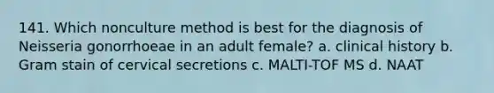 141. Which nonculture method is best for the diagnosis of Neisseria gonorrhoeae in an adult female? a. clinical history b. Gram stain of cervical secretions c. MALTI-TOF MS d. NAAT