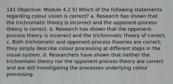 141 Objective: Module 4.2 5) Which of the following statements regarding colour vision is correct? a. Research has shown that the trichromatic theory is incorrect and the opponent-process theory is correct. b. Research has shown that the opponent-process theory is incorrect and the trichromatic theory of correct. c. Both trichromatic and opponent-process theories are correct; they simply describe colour processing at different steps in the visual system. d. Researchers have shown that neither the trichromatic theory nor the opponent-process theory are correct and are still investigating the processes underlying colour processing.