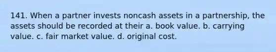 141. When a partner invests noncash assets in a partnership, the assets should be recorded at their a. book value. b. carrying value. c. fair market value. d. original cost.