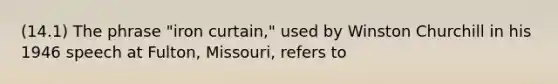 (14.1) The phrase "iron curtain," used by Winston Churchill in his 1946 speech at Fulton, Missouri, refers to