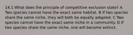 14.1 What does the principle of competitive exclusion state? A Two species cannot have the exact same habitat. B If two species share the same niche, they will both be equally adapted. C Two species cannot have the exact same niche in a community. D If two species share the same niche, one will become extinct.