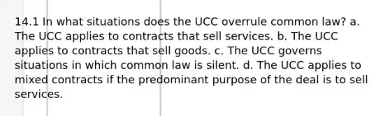 14.1 In what situations does the UCC overrule common law? a. The UCC applies to contracts that sell services. b. The UCC applies to contracts that sell goods. c. The UCC governs situations in which common law is silent. d. The UCC applies to mixed contracts if the predominant purpose of the deal is to sell services.