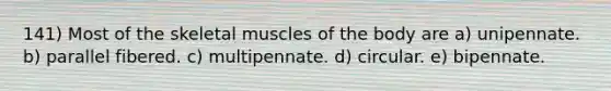 141) Most of the skeletal muscles of the body are a) unipennate. b) parallel fibered. c) multipennate. d) circular. e) bipennate.