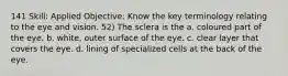 141 Skill: Applied Objective: Know the key terminology relating to the eye and vision. 52) The sclera is the a. coloured part of the eye. b. white, outer surface of the eye. c. clear layer that covers the eye. d. lining of specialized cells at the back of the eye.