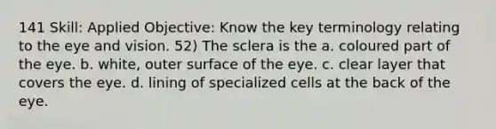 141 Skill: Applied Objective: Know the key terminology relating to the eye and vision. 52) The sclera is the a. coloured part of the eye. b. white, outer surface of the eye. c. clear layer that covers the eye. d. lining of specialized cells at the back of the eye.