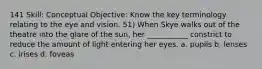 141 Skill: Conceptual Objective: Know the key terminology relating to the eye and vision. 51) When Skye walks out of the theatre into the glare of the sun, her ___________ constrict to reduce the amount of light entering her eyes. a. pupils b. lenses c. irises d. foveas