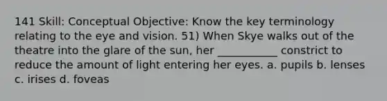 141 Skill: Conceptual Objective: Know the key terminology relating to the eye and vision. 51) When Skye walks out of the theatre into the glare of the sun, her ___________ constrict to reduce the amount of light entering her eyes. a. pupils b. lenses c. irises d. foveas