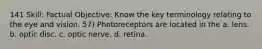 141 Skill: Factual Objective: Know the key terminology relating to the eye and vision. 57) Photoreceptors are located in the a. lens. b. optic disc. c. optic nerve. d. retina.