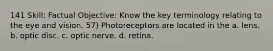 141 Skill: Factual Objective: Know the key terminology relating to the eye and vision. 57) Photoreceptors are located in the a. lens. b. optic disc. c. optic nerve. d. retina.