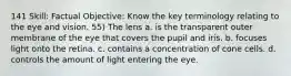 141 Skill: Factual Objective: Know the key terminology relating to the eye and vision. 55) The lens a. is the transparent outer membrane of the eye that covers the pupil and iris. b. focuses light onto the retina. c. contains a concentration of cone cells. d. controls the amount of light entering the eye.