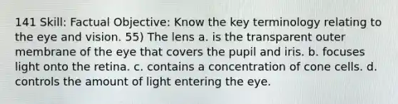 141 Skill: Factual Objective: Know the key terminology relating to the eye and vision. 55) The lens a. is the transparent outer membrane of the eye that covers the pupil and iris. b. focuses light onto the retina. c. contains a concentration of cone cells. d. controls the amount of light entering the eye.