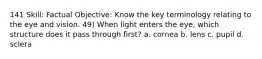 141 Skill: Factual Objective: Know the key terminology relating to the eye and vision. 49) When light enters the eye, which structure does it pass through first? a. cornea b. lens c. pupil d. sclera