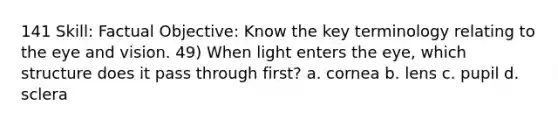 141 Skill: Factual Objective: Know the key terminology relating to the eye and vision. 49) When light enters the eye, which structure does it pass through first? a. cornea b. lens c. pupil d. sclera