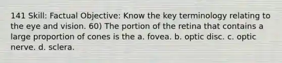 141 Skill: Factual Objective: Know the key terminology relating to the eye and vision. 60) The portion of the retina that contains a large proportion of cones is the a. fovea. b. optic disc. c. optic nerve. d. sclera.