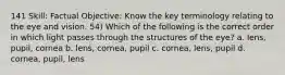 141 Skill: Factual Objective: Know the key terminology relating to the eye and vision. 54) Which of the following is the correct order in which light passes through the structures of the eye? a. lens, pupil, cornea b. lens, cornea, pupil c. cornea, lens, pupil d. cornea, pupil, lens