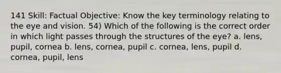 141 Skill: Factual Objective: Know the key terminology relating to the eye and vision. 54) Which of the following is the correct order in which light passes through the structures of the eye? a. lens, pupil, cornea b. lens, cornea, pupil c. cornea, lens, pupil d. cornea, pupil, lens