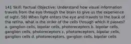 141 Skill: Factual Objective: Understand how visual information travels from the eye through the brain to give us the experience of sight. 58) When light enters the eye and travels to the back of the retina, what is the order of the cells through which it passes? a. ganglion cells, bipolar cells, photoreceptors b. bipolar cells, ganglion cells, photoreceptors c. photoreceptors, bipolar cells, ganglion cells d. photoreceptors, ganglion cells, bipolar cells