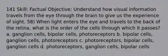 141 Skill: Factual Objective: Understand how visual information travels from the eye through the brain to give us the experience of sight. 58) When light enters the eye and travels to the back of the retina, what is the order of the cells through which it passes? a. ganglion cells, bipolar cells, photoreceptors b. bipolar cells, ganglion cells, photoreceptors c. photoreceptors, bipolar cells, ganglion cells d. photoreceptors, ganglion cells, bipolar cells